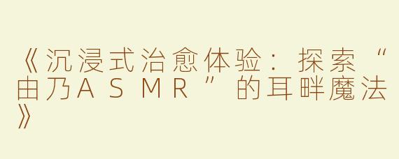 《沉浸式治愈体验：探索“由乃ASMR”的耳畔魔法》