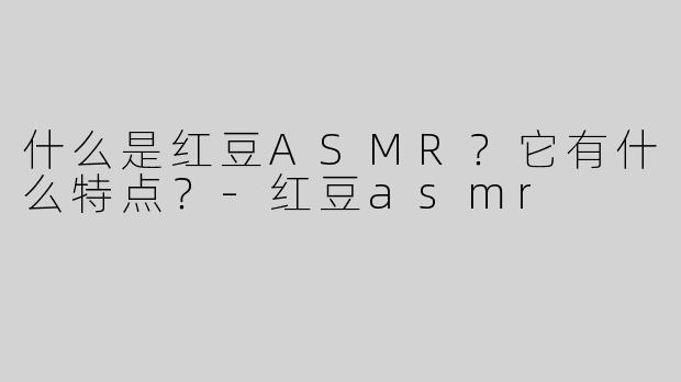 什么是红豆ASMR？它有什么特点？-红豆asmr