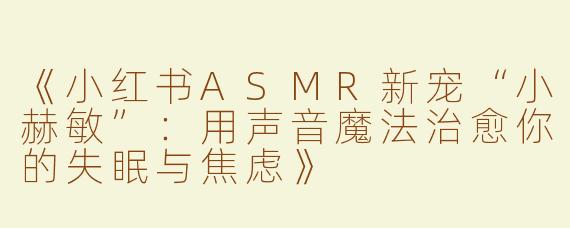 《小红书ASMR新宠“小赫敏”：用声音魔法治愈你的失眠与焦虑》