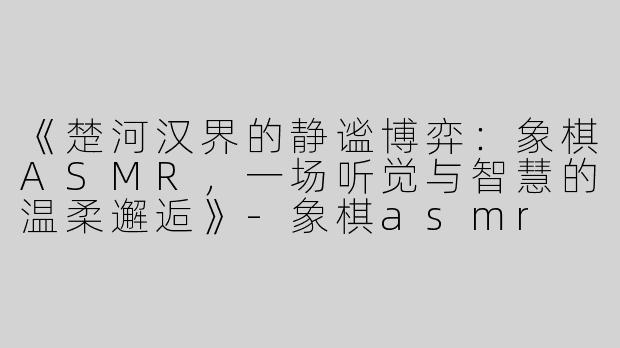 《楚河汉界的静谧博弈：象棋ASMR，一场听觉与智慧的温柔邂逅》-象棋asmr
