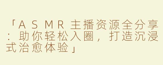「ASMR主播资源全分享：助你轻松入圈，打造沉浸式治愈体验」