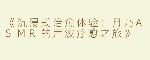《沉浸式治愈体验：月乃ASMR的声波疗愈之旅》