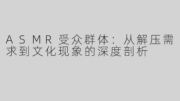 ASMR受众群体：从解压需求到文化现象的深度剖析