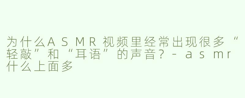 为什么ASMR视频里经常出现很多“轻敲”和“耳语”的声音？