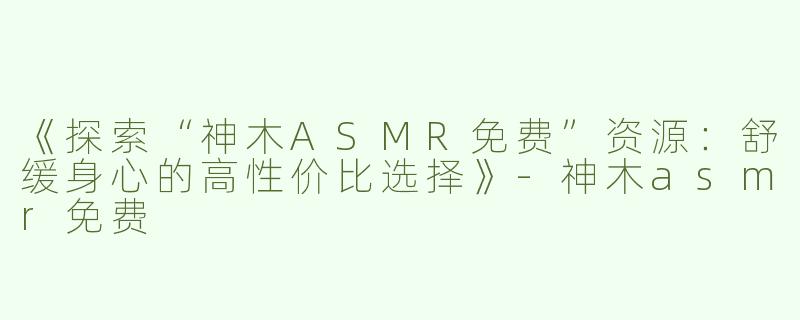 《探索“神木ASMR免费”资源：舒缓身心的高性价比选择》-神木asmr免费
