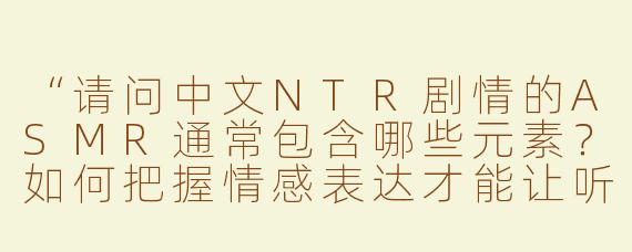 “请问中文NTR剧情的ASMR通常包含哪些元素？如何把握情感表达才能让听众更有代入感？”