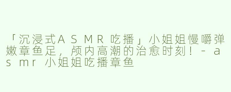 「沉浸式ASMR吃播」小姐姐慢嚼弹嫩章鱼足，颅内高潮的治愈时刻！-asmr小姐姐吃播章鱼