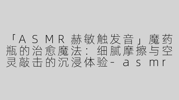 「ASMR赫敏触发音」魔药瓶的治愈魔法：细腻摩擦与空灵敲击的沉浸体验-asmr赫敏触发瓶子