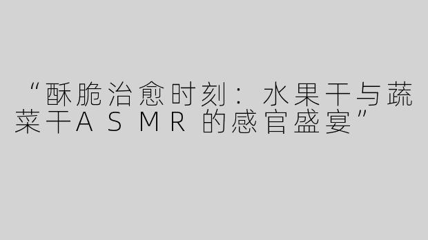 “酥脆治愈时刻：水果干与蔬菜干ASMR的感官盛宴”