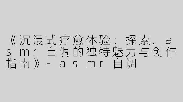《沉浸式疗愈体验：探索.asmr自调的独特魅力与创作指南》-asmr自调