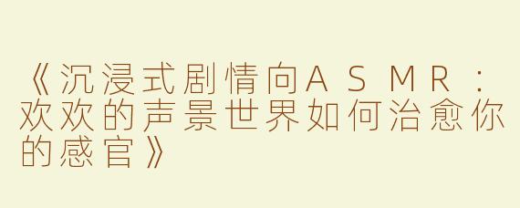 《沉浸式剧情向ASMR：欢欢的声景世界如何治愈你的感官》