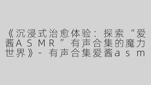 《沉浸式治愈体验：探索“爱酱ASMR”有声合集的魔力世界》