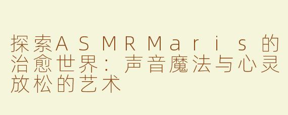 探索ASMRMaris的治愈世界：声音魔法与心灵放松的艺术