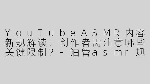 YouTubeASMR内容新规解读：创作者需注意哪些关键限制？-油管asmr规定
