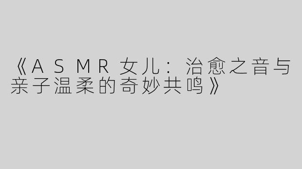 《ASMR女儿：治愈之音与亲子温柔的奇妙共鸣》