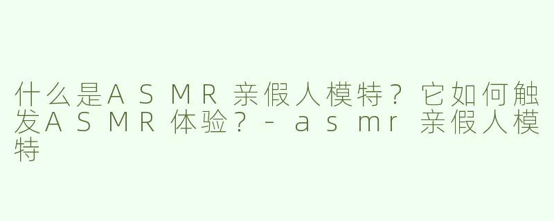 什么是ASMR亲假人模特？它如何触发ASMR体验？-asmr亲假人模特
