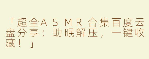 「超全ASMR合集百度云盘分享：助眠解压，一键收藏！」