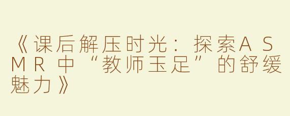 《课后解压时光：探索ASMR中“教师玉足”的舒缓魅力》