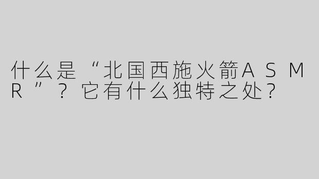 什么是“北国西施火箭ASMR”？它有什么独特之处？