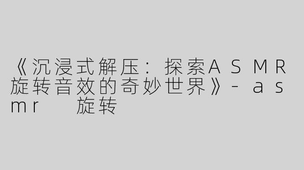 《沉浸式解压：探索ASMR旋转音效的奇妙世界》-asmr 旋转