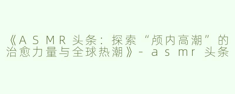 《ASMR头条：探索“颅内高潮”的治愈力量与全球热潮》