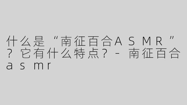 什么是“南征百合ASMR”？它有什么特点？