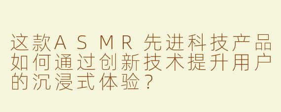 这款ASMR先进科技产品如何通过创新技术提升用户的沉浸式体验？