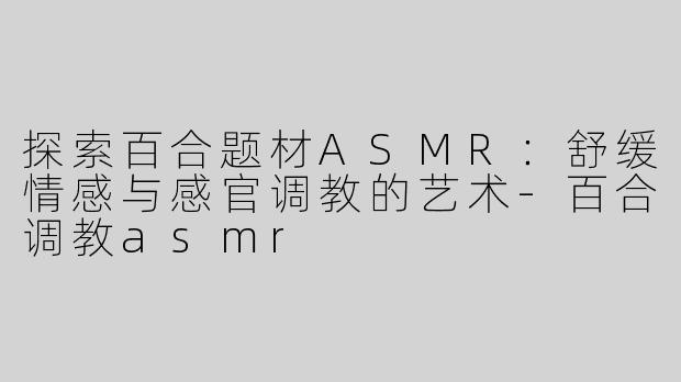 探索百合题材ASMR：舒缓情感与感官调教的艺术-百合调教asmr