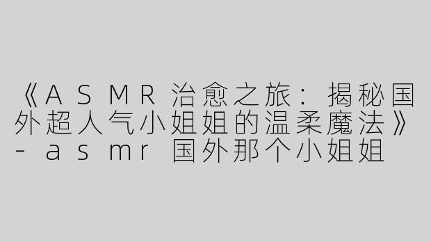 《ASMR治愈之旅：揭秘国外超人气小姐姐的温柔魔法》-asmr国外那个小姐姐
