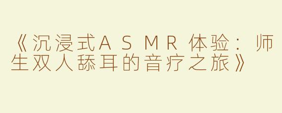 《沉浸式ASMR体验：师生双人舔耳的音疗之旅》