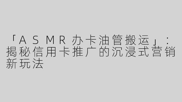 「ASMR办卡油管搬运」：揭秘信用卡推广的沉浸式营销新玩法