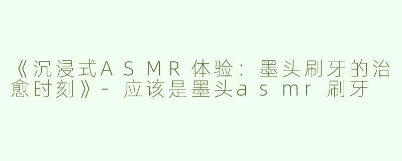 《沉浸式ASMR体验：墨头刷牙的治愈时刻》-应该是墨头asmr刷牙