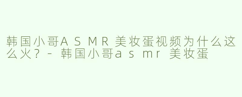 韩国小哥ASMR美妆蛋视频为什么这么火？