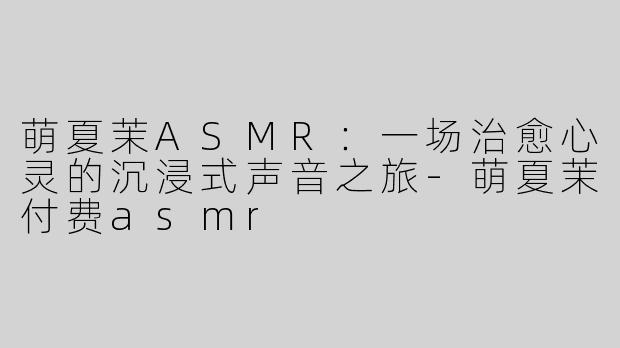 萌夏茉ASMR：一场治愈心灵的沉浸式声音之旅-萌夏茉付费asmr