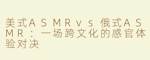 美式ASMRvs俄式ASMR：一场跨文化的感官体验对决
