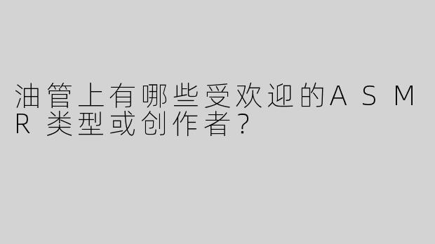 油管上有哪些受欢迎的ASMR类型或创作者？