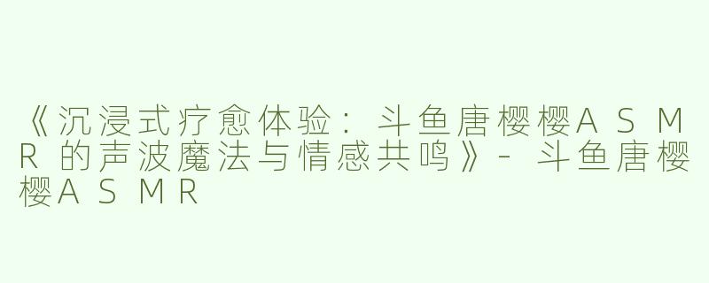 《沉浸式疗愈体验：斗鱼唐樱樱ASMR的声波魔法与情感共鸣》-斗鱼唐樱樱ASMR