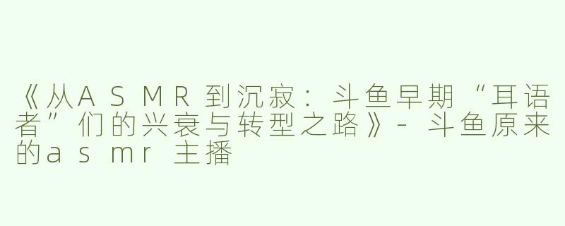《从ASMR到沉寂：斗鱼早期“耳语者”们的兴衰与转型之路》-斗鱼原来的asmr主播