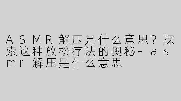 ASMR解压是什么意思？探索这种放松疗法的奥秘-asmr解压是什么意思