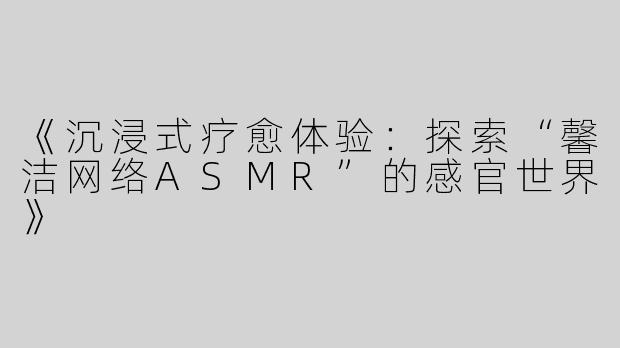 《沉浸式疗愈体验：探索“馨洁网络ASMR”的感官世界》