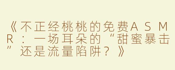 《不正经桃桃的免费ASMR：一场耳朵的“甜蜜暴击”还是流量陷阱？》