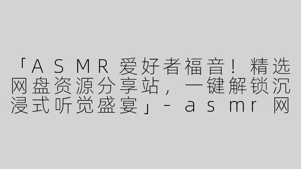 「ASMR爱好者福音！精选网盘资源分享站，一键解锁沉浸式听觉盛宴」-asmr网盘分享网站