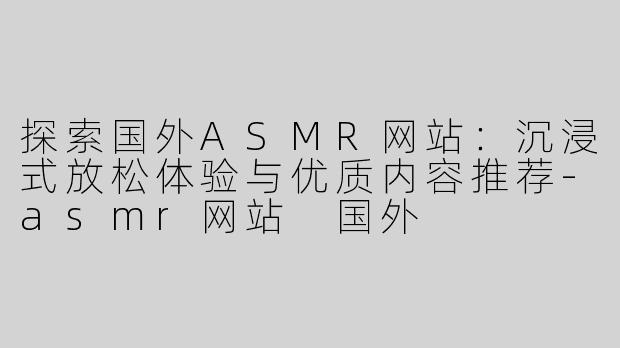 探索国外ASMR网站：沉浸式放松体验与优质内容推荐-asmr网站 国外