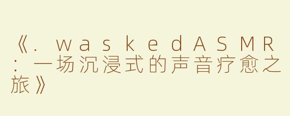 《.waskedASMR：一场沉浸式的声音疗愈之旅》