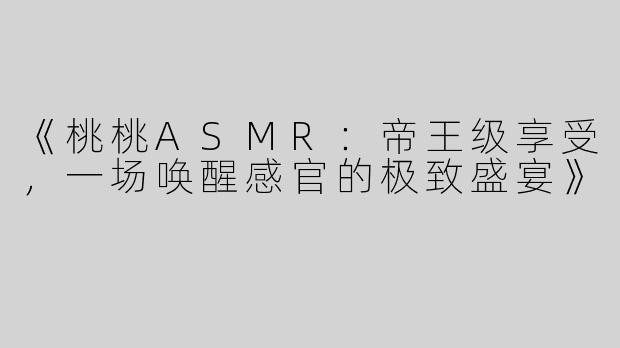 《桃桃ASMR：帝王级享受，一场唤醒感官的极致盛宴》