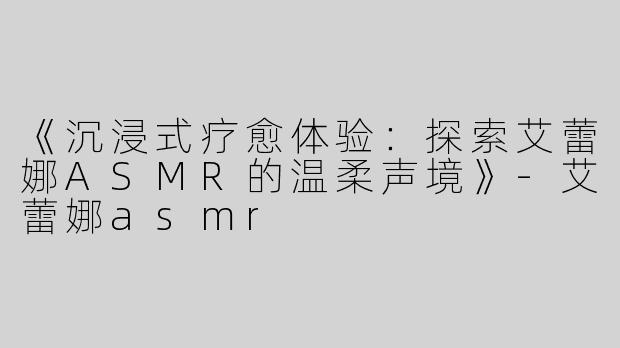 《沉浸式疗愈体验：探索艾蕾娜ASMR的温柔声境》-艾蕾娜asmr
