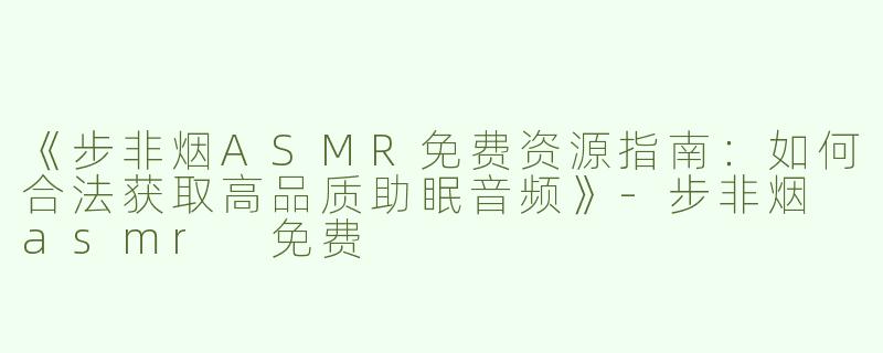 《步非烟ASMR免费资源指南：如何合法获取高品质助眠音频》-步非烟 asmr 免费