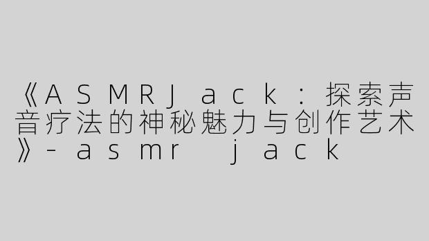 《ASMRJack：探索声音疗法的神秘魅力与创作艺术》-asmr jack