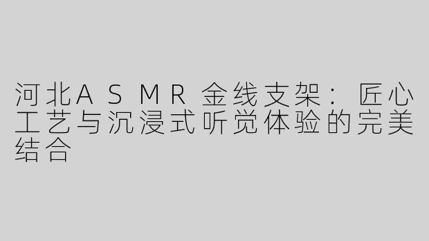 河北ASMR金线支架：匠心工艺与沉浸式听觉体验的完美结合