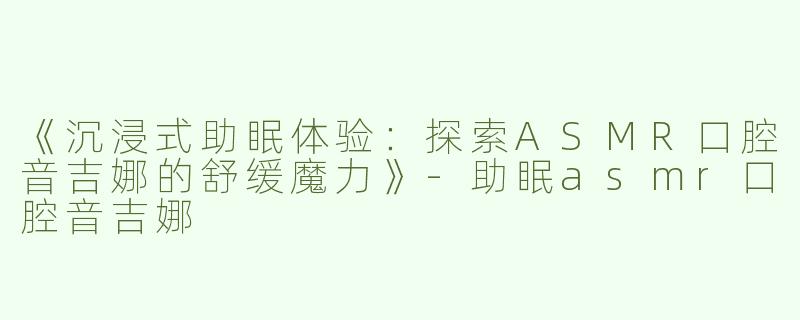 《沉浸式助眠体验：探索ASMR口腔音吉娜的舒缓魔力》-助眠asmr口腔音吉娜